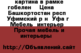 картина в рамке гобелен  › Цена ­ 600 - Башкортостан респ., Уфимский р-н, Уфа г. Мебель, интерьер » Прочая мебель и интерьеры   